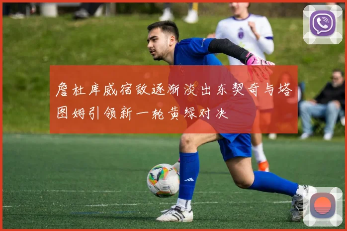 詹杜库威宿敌逐渐淡出东契奇与塔图姆引领新一轮黄绿对决