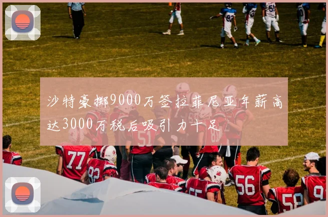 沙特豪掷9000万签拉菲尼亚年薪高达3000万税后吸引力十足
