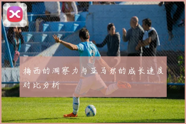 梅西的洞察力与亚马尔的成长速度对比分析