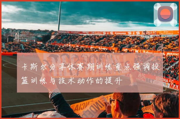 卡斯尔分享休赛期训练重点强调投篮训练与技术动作的提升