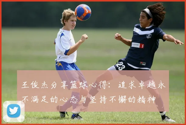 王俊杰分享篮球心得：追求卓越永不满足的心态与坚持不懈的精神