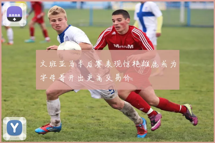 文班亚马季后赛表现惊艳雄鹿或为字母哥开出更高交易价
