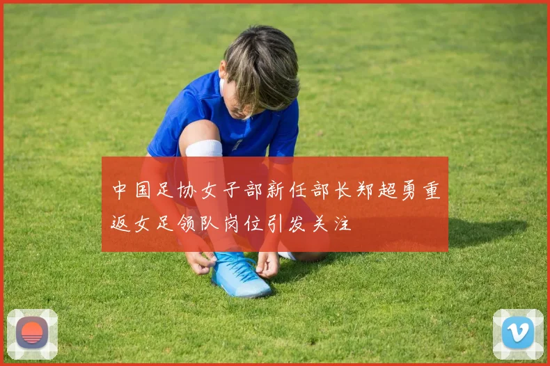 中国足协女子部新任部长郑超勇重返女足领队岗位引发关注