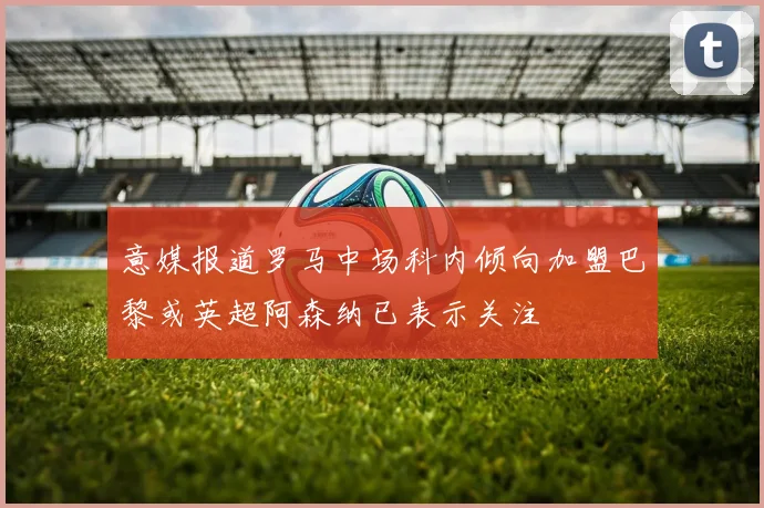 意媒报道罗马中场科内倾向加盟巴黎或英超阿森纳已表示关注