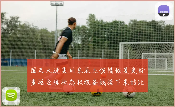 国足大连集训朱辰杰伤情恢复良好重返合练状态积极备战接下来的比赛