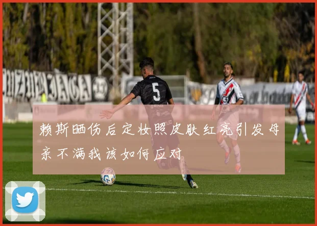 赖斯晒伤后定妆照皮肤红亮引发母亲不满我该如何应对