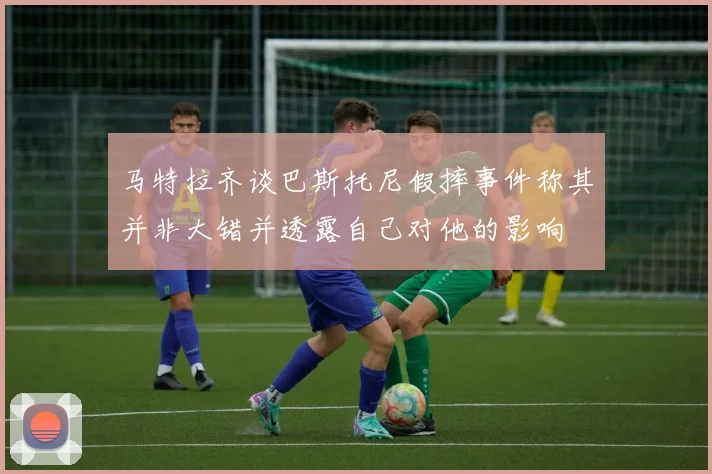 马特拉齐谈巴斯托尼假摔事件称其并非大错并透露自己对他的影响