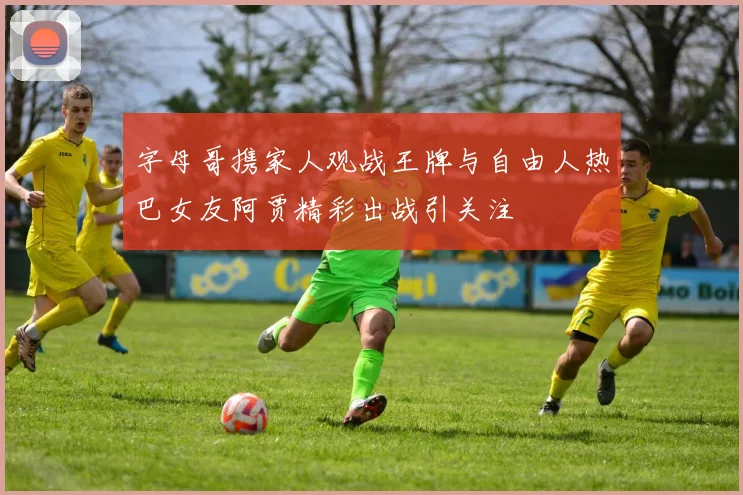 字母哥携家人观战王牌与自由人热巴女友阿贾精彩出战引关注