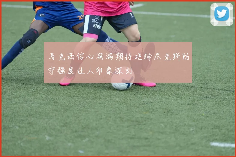 马克西信心满满期待逆转尼克斯防守强度让人印象深刻