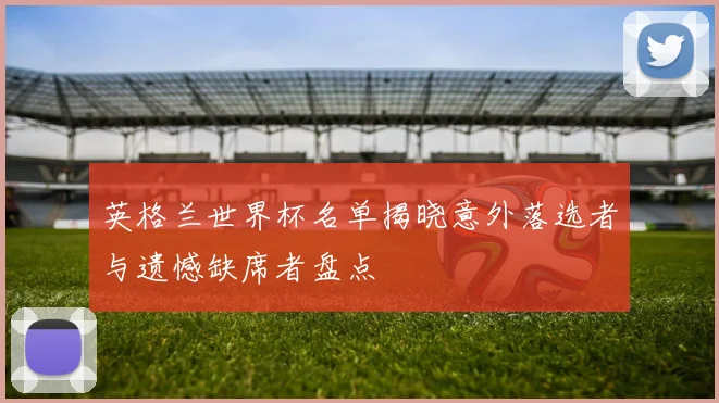 英格兰世界杯名单揭晓意外落选者与遗憾缺席者盘点