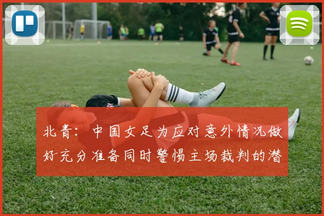 北青：中国女足为应对意外情况做好充分准备同时警惕主场裁判的潜在影响
