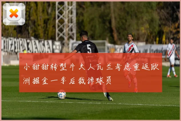 小甜甜转型牛夫人瓦兰考虑重返欧洲掘金一季后裁掉球员