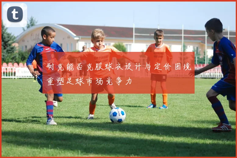 耐克能否克服球衣设计与定价困境重塑足球市场竞争力