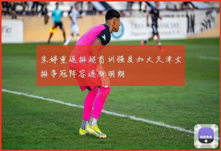 朱婷重返排超首训强度加大天津女排争冠阵容逐渐明朗