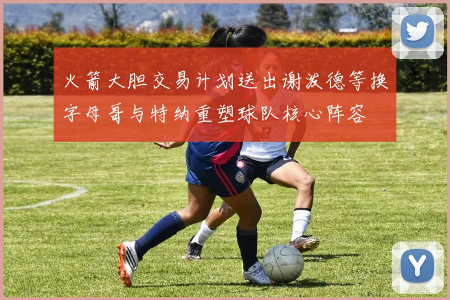 火箭大胆交易计划送出谢泼德等换字母哥与特纳重塑球队核心阵容