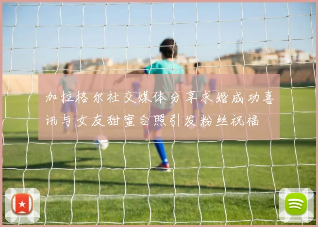 加拉格尔社交媒体分享求婚成功喜讯与女友甜蜜合照引发粉丝祝福