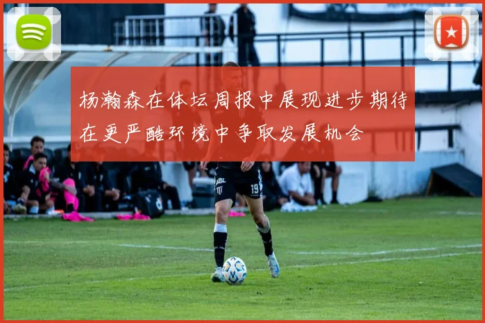 杨瀚森在体坛周报中展现进步期待在更严酷环境中争取发展机会
