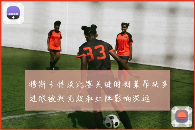 穆斯卡特谈比赛关键时刻莱昂纳多进球被判无效和红牌影响深远