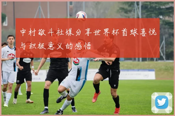 中村敬斗社媒分享世界杯首球喜悦与积极意义的感悟