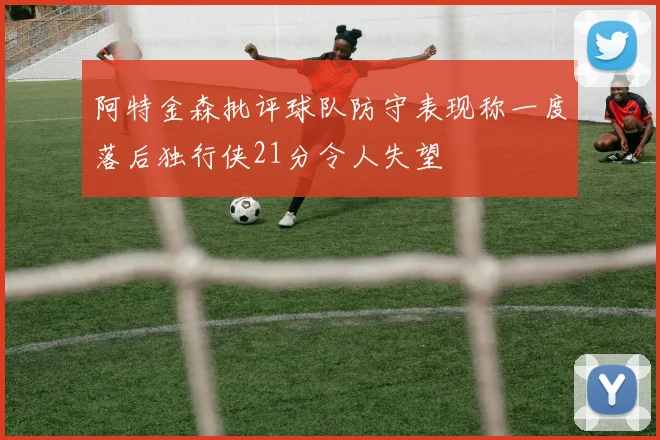阿特金森批评球队防守表现称一度落后独行侠21分令人失望