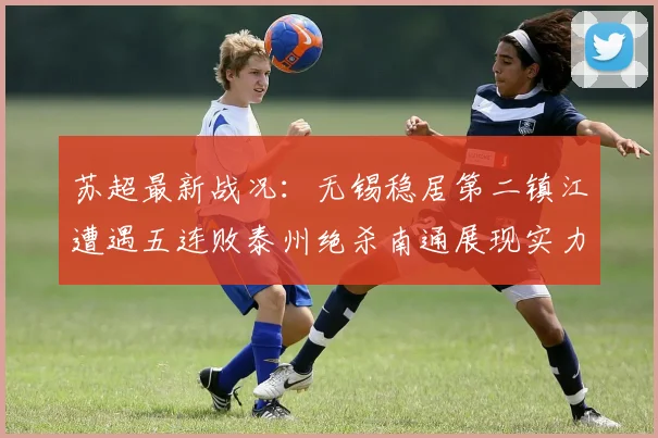 苏超最新战况：无锡稳居第二镇江遭遇五连败泰州绝杀南通展现实力