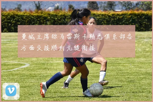 曼城主席称马雷斯卡熟悉俱乐部各方面交接顺利无缝衔接