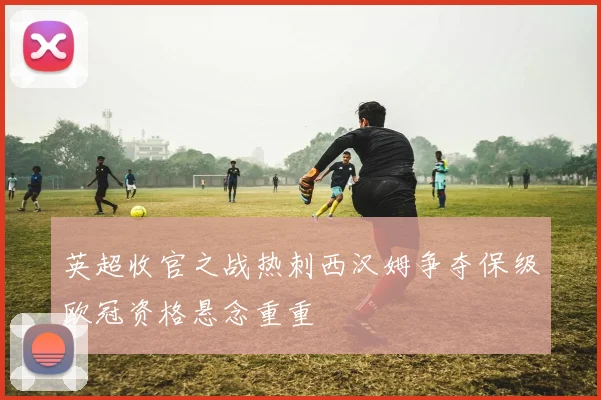 英超收官之战热刺西汉姆争夺保级欧冠资格悬念重重