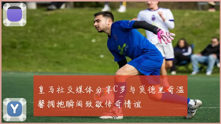 皇马社交媒体分享C罗与莫德里奇温馨拥抱瞬间致敬传奇情谊