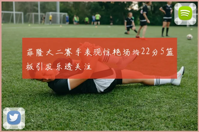 菲隆大二赛季表现惊艳场均22分5篮板引发乐透关注