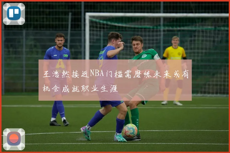王浩然接近NBA门槛需磨练未来或有机会成就职业生涯