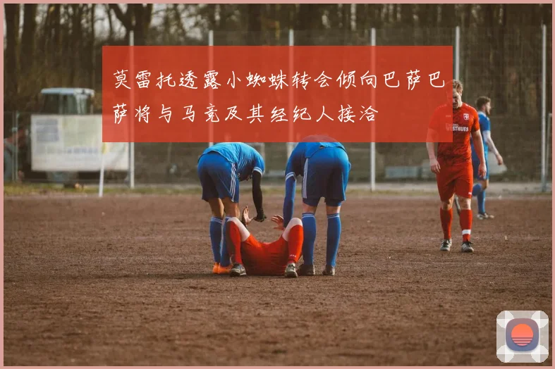 莫雷托透露小蜘蛛转会倾向巴萨巴萨将与马竞及其经纪人接洽